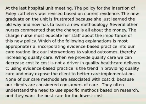 At the last hospital unit meeting. The policy for the insertion of Foley catheters was revised based on current evidence. The new graduate on the unit is frustrated because she just learned the old way and now has to learn a new methodology. Several other nurses commented that the change is all about the money. The charge nurse must educate her staff about the importance of this new policy. Which of the following explanations is most appropriate? a: incorporating evidence-based practice into our care routine link our interventions to valued outcomes, thereby increasing quality care. When we provide quality care we can decrease cost b: cost is not a driver in quality healthcare delivery c: using evidence-based practice is the trend in providing quality care and may expose the client to better care implementation. None of our care methods are associated with cost d: because our clients are considered consumers of care.. They often understand the need to use specific methods based on research, and they want the best care for the lowest cost