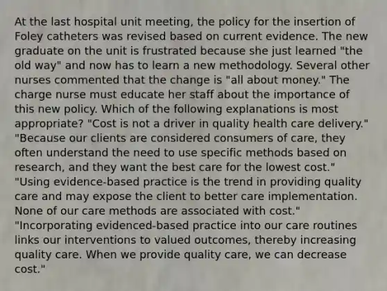 At the last hospital unit meeting, the policy for the insertion of Foley catheters was revised based on current evidence. The new graduate on the unit is frustrated because she just learned "the old way" and now has to learn a new methodology. Several other nurses commented that the change is "all about money." The charge nurse must educate her staff about the importance of this new policy. Which of the following explanations is most appropriate? "Cost is not a driver in quality health care delivery." "Because our clients are considered consumers of care, they often understand the need to use specific methods based on research, and they want the best care for the lowest cost." "Using evidence-based practice is the trend in providing quality care and may expose the client to better care implementation. None of our care methods are associated with cost." "Incorporating evidenced-based practice into our care routines links our interventions to valued outcomes, thereby increasing quality care. When we provide quality care, we can decrease cost."