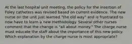 At the last hospital unit meeting, the policy for the insertion of Foley catheters was revised based on current evidence. The new nurse on the unit just learned "the old way" and is frustrated to now have to learn a new methodology. Several other nurses comment that the change is "all about money." The charge nurse must educate the staff about the importance of this new policy. Which explanation by the charge nurse is most appropriate?