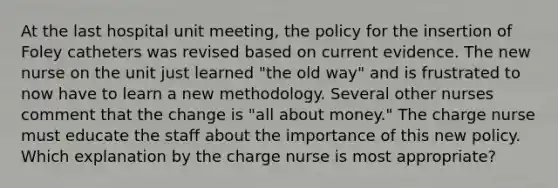 At the last hospital unit meeting, the policy for the insertion of Foley catheters was revised based on current evidence. The new nurse on the unit just learned "the old way" and is frustrated to now have to learn a new methodology. Several other nurses comment that the change is "all about money." The charge nurse must educate the staff about the importance of this new policy. Which explanation by the charge nurse is most appropriate?