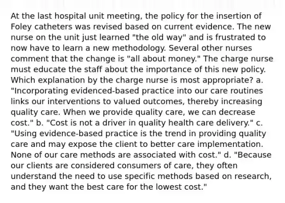 At the last hospital unit meeting, the policy for the insertion of Foley catheters was revised based on current evidence. The new nurse on the unit just learned "the old way" and is frustrated to now have to learn a new methodology. Several other nurses comment that the change is "all about money." The charge nurse must educate the staff about the importance of this new policy. Which explanation by the charge nurse is most appropriate? a. "Incorporating evidenced-based practice into our care routines links our interventions to valued outcomes, thereby increasing quality care. When we provide quality care, we can decrease cost." b. "Cost is not a driver in quality health care delivery." c. "Using evidence-based practice is the trend in providing quality care and may expose the client to better care implementation. None of our care methods are associated with cost." d. "Because our clients are considered consumers of care, they often understand the need to use specific methods based on research, and they want the best care for the lowest cost."