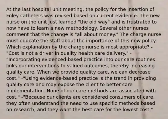 At the last hospital unit meeting, the policy for the insertion of Foley catheters was revised based on current evidence. The new nurse on the unit just learned "the old way" and is frustrated to now have to learn a new methodology. Several other nurses comment that the change is "all about money." The charge nurse must educate the staff about the importance of this new policy. Which explanation by the charge nurse is most appropriate? -"Cost is not a driver in quality health care delivery." -"Incorporating evidenced-based practice into our care routines links our interventions to valued outcomes, thereby increasing quality care. When we provide quality care, we can decrease cost." -"Using evidence-based practice is the trend in providing quality care and may expose the client to better care implementation. None of our care methods are associated with cost." -"Because our clients are considered consumers of care, they often understand the need to use specific methods based on research, and they want the best care for the lowest cost."