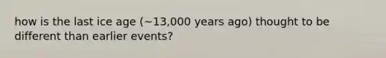 how is the last ice age (~13,000 years ago) thought to be different than earlier events?