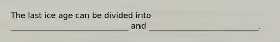 The last ice age can be divided into ______________________________ and ____________________________.