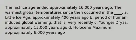 The last ice age ended approximately 16,000 years ago. The warmest global temperatures since then occurred in the ____. a. Little Ice Age, approximately 400 years ago b. period of human-induced global warming, that is, very recently c. Younger Dryas, approximately 13,000 years ago d. Holocene Maximum, approximately 6,000 years ago