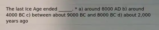 The last Ice Age ended ______. * a) around 8000 AD b) around 4000 BC c) between about 9000 BC and 8000 BC d) about 2,000 years ago