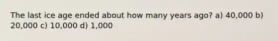 The last ice age ended about how many years ago? a) 40,000 b) 20,000 c) 10,000 d) 1,000