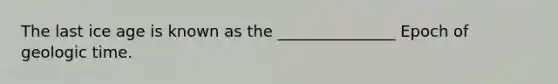 The last ice age is known as the _______________ Epoch of geologic time.