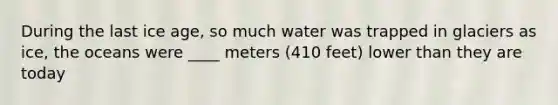 During the last ice age, so much water was trapped in glaciers as ice, the oceans were ____ meters (410 feet) lower than they are today