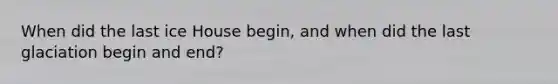 When did the last ice House begin, and when did the last glaciation begin and end?