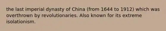 the last imperial dynasty of China (from 1644 to 1912) which was overthrown by revolutionaries. Also known for its extreme isolationism.