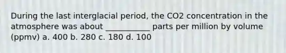 During the last interglacial period, the CO2 concentration in the atmosphere was about ___________ parts per million by volume (ppmv) a. 400 b. 280 c. 180 d. 100