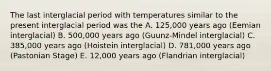 The last interglacial period with temperatures similar to the present interglacial period was the A. 125,000 years ago (Eemian interglacial) B. 500,000 years ago (Guunz-Mindel interglacial) C. 385,000 years ago (Hoistein interglacial) D. 781,000 years ago (Pastonian Stage) E. 12,000 years ago (Flandrian interglacial)