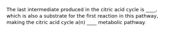 The last intermediate produced in the citric acid cycle is ____, which is also a substrate for the first reaction in this pathway, making the citric acid cycle a(n) ____ metabolic pathway.
