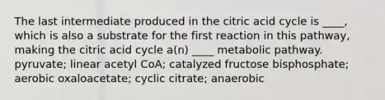 The last intermediate produced in the citric acid cycle is ____, which is also a substrate for the first reaction in this pathway, making the citric acid cycle a(n) ____ metabolic pathway. pyruvate; linear acetyl CoA; catalyzed fructose bisphosphate; aerobic oxaloacetate; cyclic citrate; anaerobic