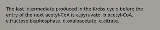 The last intermediate produced in the Krebs cycle before the entry of the next acetyl-CoA is a.pyruvate. b.acetyl-CoA. c.fructose bisphosphate. d.oxaloacetate. e.citrate.