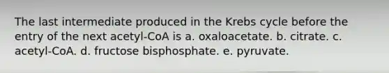 The last intermediate produced in the Krebs cycle before the entry of the next acetyl-CoA is a. oxaloacetate. b. citrate. c. acetyl-CoA. d. fructose bisphosphate. e. pyruvate.