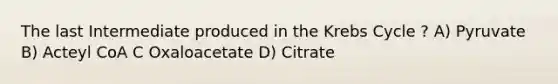 The last Intermediate produced in the <a href='https://www.questionai.com/knowledge/kqfW58SNl2-krebs-cycle' class='anchor-knowledge'>krebs cycle</a> ? A) Pyruvate B) Acteyl CoA C Oxaloacetate D) Citrate
