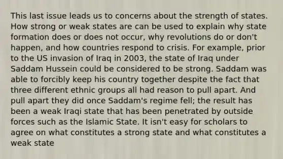 This last issue leads us to concerns about the strength of states. How strong or weak states are can be used to explain why state formation does or does not occur, why revolutions do or don't happen, and how countries respond to crisis. For example, prior to the US invasion of Iraq in 2003, the state of Iraq under Saddam Hussein could be considered to be strong. Saddam was able to forcibly keep his country together despite the fact that three different ethnic groups all had reason to pull apart. And pull apart they did once Saddam's regime fell; the result has been a weak Iraqi state that has been penetrated by outside forces such as the Islamic State. It isn't easy for scholars to agree on what constitutes a strong state and what constitutes a weak state