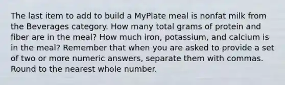 The last item to add to build a MyPlate meal is nonfat milk from the Beverages category. How many total grams of protein and fiber are in the meal? How much iron, potassium, and calcium is in the meal? Remember that when you are asked to provide a set of two or more numeric answers, separate them with commas. Round to the nearest whole number.