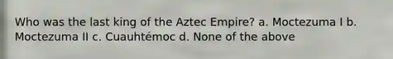 Who was the last king of the Aztec Empire? a. Moctezuma I b. Moctezuma II c. Cuauhtémoc d. None of the above