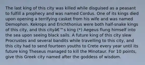 The last king of this city was killed while disguised as a peasant to fulfill a prophecy and was named Cordus. One of its kings died upon opening a terrifying casket from his wife and was named Demophon. Kekrops and Erichthonius were both half-snake kings of this city, and this cityâ€™s king (*) Aegeus flung himself into the sea upon seeing black sails. A future king of this city slew Procrustes and several bandits while travelling to this city, and this city had to send fourteen youths to Crete every year until its future king Theseus managed to kill the Minotaur. For 10 points, give this Greek city named after the goddess of wisdom.