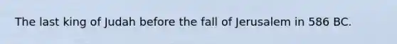 The last king of Judah before the fall of Jerusalem in 586 BC.