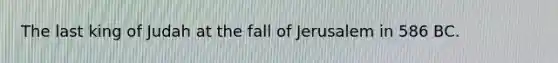 The last king of Judah at the fall of Jerusalem in 586 BC.