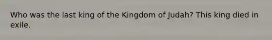 Who was the last king of the Kingdom of Judah? This king died in exile.