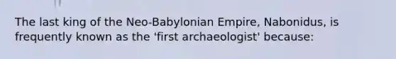 The last king of the Neo-Babylonian Empire, Nabonidus, is frequently known as the 'first archaeologist' because: