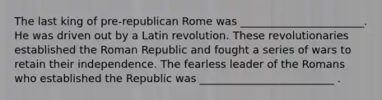 The last king of pre-republican Rome was _______________________. He was driven out by a Latin revolution. These revolutionaries established the Roman Republic and fought a series of wars to retain their independence. The fearless leader of the Romans who established the Republic was _________________________ .