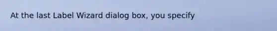 At the last Label Wizard dialog box, you specify