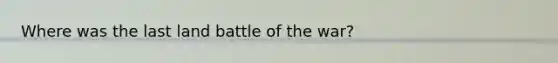 Where was the last land battle of the war?