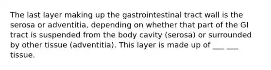 The last layer making up the gastrointestinal tract wall is the serosa or adventitia, depending on whether that part of the GI tract is suspended from the body cavity (serosa) or surrounded by other tissue (adventitia). This layer is made up of ___ ___ tissue.