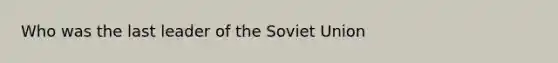 Who was the last leader of the Soviet Union