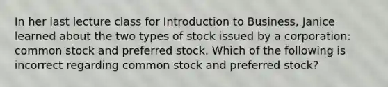 In her last lecture class for Introduction to Business, Janice learned about the two types of stock issued by a corporation: common stock and preferred stock. Which of the following is incorrect regarding common stock and preferred stock?