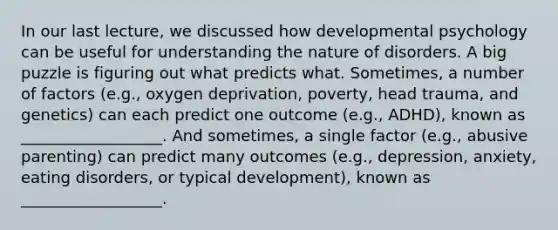 In our last lecture, we discussed how developmental psychology can be useful for understanding the nature of disorders. A big puzzle is figuring out what predicts what. Sometimes, a number of factors (e.g., oxygen deprivation, poverty, head trauma, and genetics) can each predict one outcome (e.g., ADHD), known as __________________. And sometimes, a single factor (e.g., abusive parenting) can predict many outcomes (e.g., depression, anxiety, eating disorders, or typical development), known as __________________.