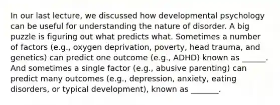 In our last lecture, we discussed how developmental psychology can be useful for understanding the nature of disorder. A big puzzle is figuring out what predicts what. Sometimes a number of factors (e.g., oxygen deprivation, poverty, head trauma, and genetics) can predict one outcome (e.g., ADHD) known as ______. And sometimes a single factor (e.g., abusive parenting) can predict many outcomes (e.g., depression, anxiety, eating disorders, or typical development), known as _______.