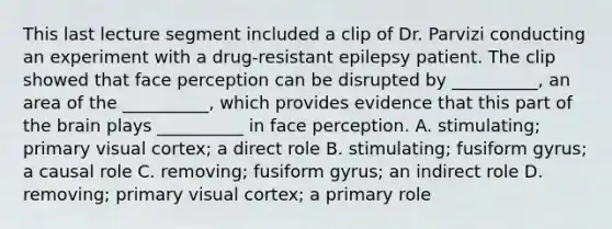 This last lecture segment included a clip of Dr. Parvizi conducting an experiment with a drug-resistant epilepsy patient. The clip showed that face perception can be disrupted by __________, an area of the __________, which provides evidence that this part of the brain plays __________ in face perception. A. stimulating; primary visual cortex; a direct role B. stimulating; fusiform gyrus; a causal role C. removing; fusiform gyrus; an indirect role D. removing; primary visual cortex; a primary role