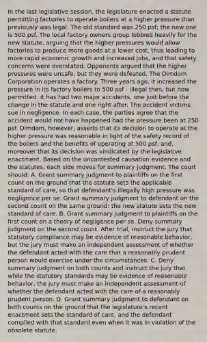 In the last legislative session, the legislature enacted a statute permitting factories to operate boilers at a higher pressure than previously was legal. The old standard was 250 psf; the new one is 500 psf. The local factory owners group lobbied heavily for the new statute, arguing that the higher pressures would allow factories to produce more goods at a lower cost, thus leading to more rapid economic growth and increased jobs, and that safety concerns were overstated. Opponents argued that the higher pressures were unsafe, but they were defeated. The Dimdom Corporation operates a factory. Three years ago, it increased the pressure in its factory boilers to 500 psf - illegal then, but now permitted. It has had two major accidents, one just before the change in the statute and one right after. The accident victims sue in negligence. In each case, the parties agree that the accident would not have happened had the pressure been at 250 psf. Dimdom, however, asserts that its decision to operate at the higher pressure was reasonable in light of the safety record of the boilers and the benefits of operating at 500 psf, and, moreover that its decision was vindicated by the legislative enactment. Based on the uncontested causation evidence and the statutes, each side moves for summary judgment. The court should: A. Grant summary judgment to plaintiffs on the first count on the ground that the statute sets the applicable standard of care, so that defendant's illegally high pressure was negligence per se. Grant summary judgment to defendant on the second count on the same ground: the new statute sets the new standard of care. B. Grant summary judgment to plaintiffs on the first count on a theory of negligence per se. Deny summary judgment on the second count. After trial, instruct the jury that statutory compliance may be evidence of reasonable behavior, but the jury must make an independent assessment of whether the defendant acted with the care that a reasonably prudent person would exercise under the circumstances. C. Deny summary judgment on both counts and instruct the jury that while the statutory standards may be evidence of reasonable behavior, the jury must make an independent assessment of whether the defendant acted with the care of a reasonably prudent person. D. Grant summary judgment to defendant on both counts on the ground that the legislature's recent enactment sets the standard of care, and the defendant complied with that standard even when it was in violation of the obsolete statute.