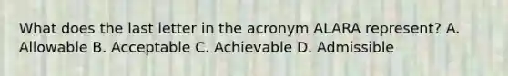 What does the last letter in the acronym ALARA represent? A. Allowable B. Acceptable C. Achievable D. Admissible