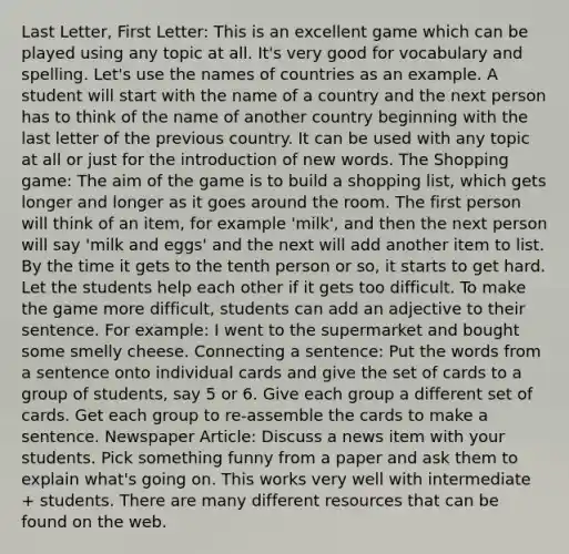 Last Letter, First Letter: This is an excellent game which can be played using any topic at all. It's very good for vocabulary and spelling. Let's use the names of countries as an example. A student will start with the name of a country and the next person has to think of the name of another country beginning with the last letter of the previous country. It can be used with any topic at all or just for the introduction of new words. The Shopping game: The aim of the game is to build a shopping list, which gets longer and longer as it goes around the room. The first person will think of an item, for example 'milk', and then the next person will say 'milk and eggs' and the next will add another item to list. By the time it gets to the tenth person or so, it starts to get hard. Let the students help each other if it gets too difficult. To make the game more difficult, students can add an adjective to their sentence. For example: I went to the supermarket and bought some smelly cheese. Connecting a sentence: Put the words from a sentence onto individual cards and give the set of cards to a group of students, say 5 or 6. Give each group a different set of cards. Get each group to re-assemble the cards to make a sentence. Newspaper Article: Discuss a news item with your students. Pick something funny from a paper and ask them to explain what's going on. This works very well with intermediate + students. There are many different resources that can be found on the web.