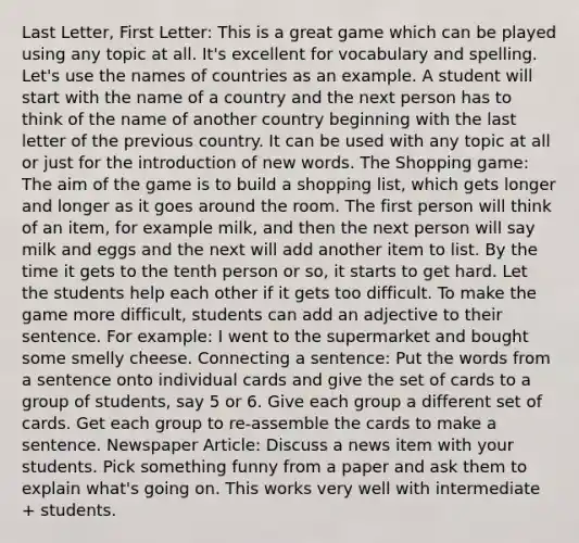 Last Letter, First Letter: This is a great game which can be played using any topic at all. It's excellent for vocabulary and spelling. Let's use the names of countries as an example. A student will start with the name of a country and the next person has to think of the name of another country beginning with the last letter of the previous country. It can be used with any topic at all or just for the introduction of new words. The Shopping game: The aim of the game is to build a shopping list, which gets longer and longer as it goes around the room. The first person will think of an item, for example milk, and then the next person will say milk and eggs and the next will add another item to list. By the time it gets to the tenth person or so, it starts to get hard. Let the students help each other if it gets too difficult. To make the game more difficult, students can add an adjective to their sentence. For example: I went to the supermarket and bought some smelly cheese. Connecting a sentence: Put the words from a sentence onto individual cards and give the set of cards to a group of students, say 5 or 6. Give each group a different set of cards. Get each group to re-assemble the cards to make a sentence. Newspaper Article: Discuss a news item with your students. Pick something funny from a paper and ask them to explain what's going on. This works very well with intermediate + students.