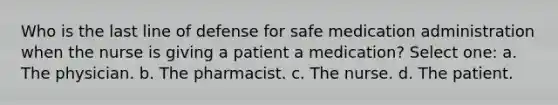 Who is the last line of defense for safe medication administration when the nurse is giving a patient a medication? Select one: a. The physician. b. The pharmacist. c. The nurse. d. The patient.