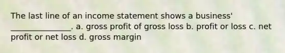 The last line of an income statement shows a business' _______________. a. gross profit of gross loss b. profit or loss c. net profit or net loss d. gross margin