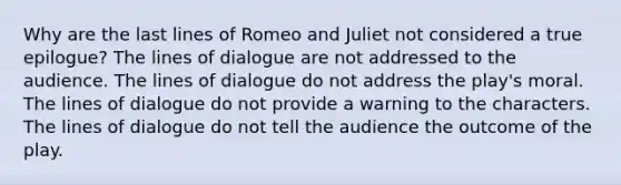 Why are the last lines of Romeo and Juliet not considered a true epilogue? The lines of dialogue are not addressed to the audience. The lines of dialogue do not address the play's moral. The lines of dialogue do not provide a warning to the characters. The lines of dialogue do not tell the audience the outcome of the play.