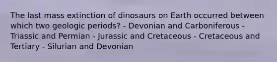 The last mass extinction of dinosaurs on Earth occurred between which two geologic periods? - Devonian and Carboniferous - Triassic and Permian - Jurassic and Cretaceous - Cretaceous and Tertiary - Silurian and Devonian