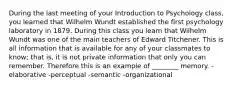 During the last meeting of your Introduction to Psychology class, you learned that Wilhelm Wundt established the first psychology laboratory in 1879. During this class you learn that Wilhelm Wundt was one of the main teachers of Edward Titchener. This is all information that is available for any of your classmates to know; that is, it is not private information that only you can remember. Therefore this is an example of ________ memory. -elaborative -perceptual -semantic -organizational