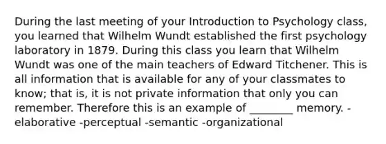 During the last meeting of your Introduction to Psychology class, you learned that Wilhelm Wundt established the first psychology laboratory in 1879. During this class you learn that Wilhelm Wundt was one of the main teachers of Edward Titchener. This is all information that is available for any of your classmates to know; that is, it is not private information that only you can remember. Therefore this is an example of ________ memory. -elaborative -perceptual -semantic -organizational