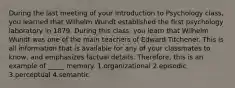 During the last meeting of your Introduction to Psychology class, you learned that Wilhelm Wundt established the first psychology laboratory in 1879. During this class, you learn that Wilhelm Wundt was one of the main teachers of Edward Titchener. This is all information that is available for any of your classmates to know, and emphasizes factual details. Therefore, this is an example of _____ memory. 1.organizational 2.episodic 3.perceptual 4.semantic